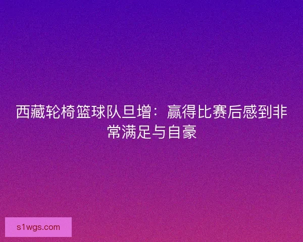 西藏轮椅篮球队旦增：赢得比赛后感到非常满足与自豪