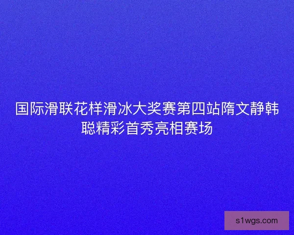 国际滑联花样滑冰大奖赛第四站隋文静韩聪精彩首秀亮相赛场